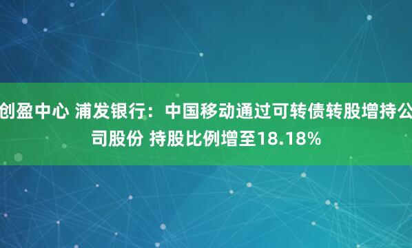 创盈中心 浦发银行：中国移动通过可转债转股增持公司股份 持股比例增至18.18%