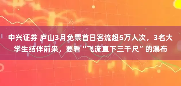 中兴证券 庐山3月免票首日客流超5万人次，3名大学生结伴前来，要看“飞流直下三千尺”的瀑布